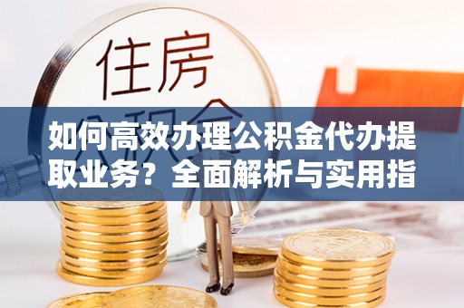 鹿野如何高效办理公积金代办提取业务？全面解析与实用指南