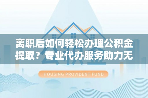 鹿野离职后如何轻松办理公积金提取？专业代办服务助力无忧