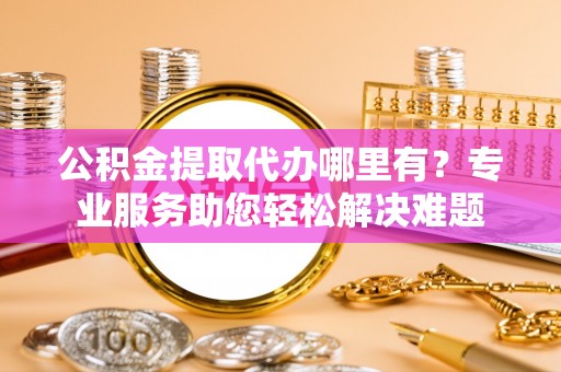 鹿野公积金提取代办哪里有？专业服务助您轻松解决难题