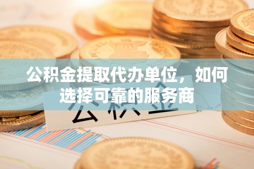 鹿野公积金提取代办单位，如何选择可靠的服务商