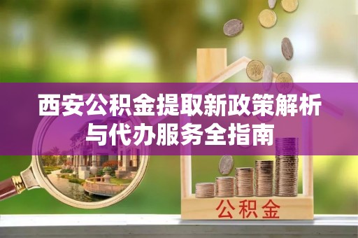 鹿野西安公积金提取新政策解析与代办服务全指南