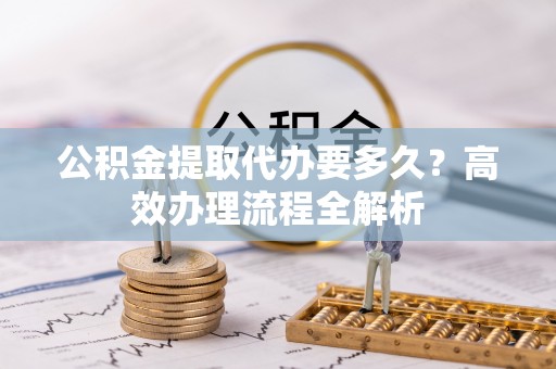 鹿野公积金提取代办要多久？高效办理流程全解析